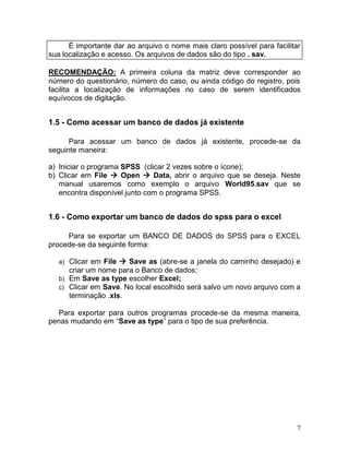 7 
É importante dar ao arquivo o nome mais claro possível para facilitar sua localização e acesso. Os arquivos de dados são do tipo . sav. 
RECOMENDAÇÃO: A primeira coluna da matriz deve corresponder ao número do questionário, número do caso, ou ainda código do registro, pois facilita a localização de informações no caso de serem identificados equívocos de digitação. 
1.5 - Como acessar um banco de dados já existente 
Para acessar um banco de dados já existente, procede-se da seguinte maneira: 
a) Iniciar o programa SPSS (clicar 2 vezes sobre o ícone); 
b) Clicar em File  Open  Data, abrir o arquivo que se deseja. Neste manual usaremos como exemplo o arquivo World95.sav que se encontra disponível junto com o programa SPSS. 
1.6 - Como exportar um banco de dados do spss para o excel 
Para se exportar um BANCO DE DADOS do SPSS para o EXCEL procede-se da seguinte forma: 
a) Clicar em File  Save as (abre-se a janela do caminho desejado) e criar um nome para o Banco de dados; 
b) Em Save as type escolher Excel; 
c) Clicar em Save. No local escolhido será salvo um novo arquivo com a terminação .xls. 
Para exportar para outros programas procede-se da mesma maneira, penas mudando em “Save as type” para o tipo de sua preferência. 
 