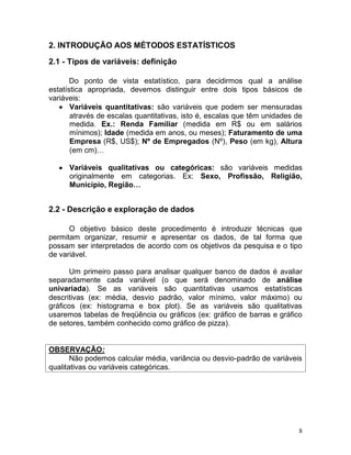 8 
2. INTRODUÇÃO AOS MÉTODOS ESTATÍSTICOS 
2.1 - Tipos de variáveis: definição 
Do ponto de vista estatístico, para decidirmos qual a análise estatística apropriada, devemos distinguir entre dois tipos básicos de variáveis: Variáveis quantitativas: são variáveis que podem ser mensuradas através de escalas quantitativas, isto é, escalas que têm unidades de medida. Ex.: Renda Familiar (medida em R$ ou em salários mínimos); Idade (medida em anos, ou meses); Faturamento de uma Empresa (R$, US$); Nº de Empregados (Nº), Peso (em kg), Altura (em cm)… 
Variáveis qualitativas ou categóricas: são variáveis medidas originalmente em categorias. Ex: Sexo, Profissão, Religião, Município, Região… 
2.2 - Descrição e exploração de dados 
O objetivo básico deste procedimento é introduzir técnicas que permitam organizar, resumir e apresentar os dados, de tal forma que possam ser interpretados de acordo com os objetivos da pesquisa e o tipo de variável. 
Um primeiro passo para analisar qualquer banco de dados é avaliar separadamente cada variável (o que será denominado de análise univariada). Se as variáveis são quantitativas usamos estatísticas descritivas (ex: média, desvio padrão, valor mínimo, valor máximo) ou gráficos (ex: histograma e box plot). Se as variáveis são qualitativas usaremos tabelas de freqüência ou gráficos (ex: gráfico de barras e gráfico de setores, também conhecido como gráfico de pizza). 
OBSERVAÇÃO: 
Não podemos calcular média, variância ou desvio-padrão de variáveis qualitativas ou variáveis categóricas. 
 