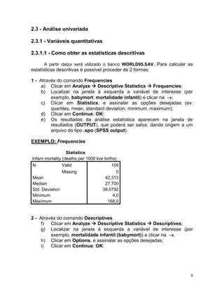 9 
2.3 - Análise univariada 
2.3.1 - Variáveis quantitativas 
2.3.1.1 - Como obter as estatísticas descritivas 
A partir daqui será utilizado o banco WORLD95.SAV. Para calcular as estatísticas descritivas é possível proceder de 2 formas: 
1 - Através do comando Frequencies 
a) Clicar em Analyze  Descriptive Statistics  Frequencies; 
b) Localizar na janela à esquerda a variável de interesse (por exemplo, babymort: mortalidade infantil) e clicar na ; 
c) Clicar em Statistics, e assinalar as opções desejadas (ex: quartiles, mean, standard deviation, minimum, maximum); 
d) Clicar em Continue; OK; 
e) Os resultados da análise estatística aparecem na janela de resultados (OUTPUT), que poderá ser salva, dando origem a um arquivo do tipo .spo (SPSS output). 
EXEMPLO: Frequencies 
Statistics Infant mortality (deaths per 1000 live births) N Valid 109 Missing 0 Mean 42,313 Median 27,700 Std. Deviation 38,0792 Minimum 4,0 Maximum 168,0 
2 - Através do comando Descriptives 
f) Clicar em Analyze  Descriptive Statistics  Descriptives; 
g) Localizar na janela à esquerda a variável de interesse (por exemplo, mortalidade infantil (babymort)) e clicar na ; 
h) Clicar em Options, e assinalar as opções desejadas; 
i) Clicar em Continue; OK;  