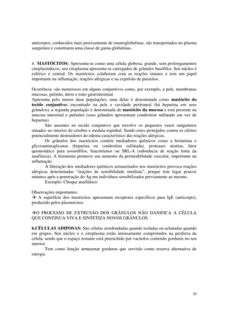 anticorpos, conhecidos mais precisamente de imunoglobulinas, são transportados no plasma
sanguíneo e constituem uma classe de gama-globulinas.


4. MASTÓCITOS: Apresenta-se como uma célula globosa, grande, sem prolongamentos
citoplasmáticos, seu citoplasma apresenta-se carregados de grânulos basófilos. Seu núcleo é
esférico e central. Os mastócitos colaboram com as reações imunes e tem um papel
importante na inflamação, reações alérgicas e na expulsão de parasitos.

Ocorrência: são numerosos em alguns conjuntivos como, por exemplo, a pele, membranas
mucosas, pulmão, útero e trato gastrintestinal.
Apresenta pelo menos duas populações, uma delas é denominada como mastócito do
tecido conjuntivo: encontrado na pele e cavidade peritoneal (há heparina em seus
grânulos); a segunda população é denominada de mastócito da mucosa e está presente na
mucosa intestinal e pulmões (seus grânulos apresentam condroitim sulfatado em vez de
heparina).
        São ausentes no tecido conjuntivo que envolve os pequenos vasos sanguíneos
situados no interior do cérebro e medula espinhal. Sendo estes protegidos contra os efeitos
potencialmente destruidores do edema característico das reações alérgicas.
        Os grânulos dos mastócitos contêm mediadores químicos como a histamina e
glicosaminoglicanas (heparina ou condroitim sulfatada), proteases neutras, fator
quimiotático para eosinófilos, leucotrienos ou SRL-A (substância de reação lenta da
anafilaxia). A histamina promove um aumento da permeabilidade vascular, importante na
inflamação.
        A liberação dos mediadores químicos armazenados nos mastócitos provoca reações
alérgicas denominadas “reações de sensibilidade imediata”, porque tem lugar poucos
minutos após a penetração do Ag em indivíduos sensibilizados previamente ao mesmo.
        Exemplo: Choque anafilático

Observações importantes:
   A superfície dos mastócitos apresentam receptores específicos para IgE (anticorpo),
produzido pelos plasmócitos.

 O PROCESSO DE EXTRUSÃO DOS GRÂNULOS NÃO DANIFICA A CÉLULA
QUE CONTINUA VIVA E SINTETIZA NOVOS GRÂNULOS.

6.CÉLULAS ADIPOSAS: São células arredondadas quando isoladas ou achatadas quando
em grupos. Seu núcleo e o citoplasma estão intensamente comprimidos na periferia da
célula, sendo que o espaço restante está preenchido por vacúolos contendo gorduras no seu
interior.
        Tem como função armazenar gorduras que servirão como reserva alternativa de
energia.




                                                                                        20
 