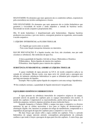 SULFATADOS: Os elementos que mais aparecem são os condroitim sulfatos, responsáveis
pela consistência nos tecidos cartilaginosos e ósseos.

NÃO SULFATADOS: Os elementos que mais aparecem são os ácidos hialurônicos que
garantem a viscosidade do tecido e ainda impedem a entrada de bactérias nestes.
Encontrado no tecido conjuntivo propriamente dito.

Obs. O ácido hialurônico é despolimerizado pela hialuronidase. Algumas bactérias
produzem essa enzima, e por este motivo, conseguem penetrar no organismo, atravessando
o tecido conjuntivo.

3. LÍQUIDO INTERSTICIAL ou FLUIDO TISSULAR

       - É o liquido que ocorre entre os tecidos
       - Tem como função transportar elementos no interstício.

H2O DE SOLVATAÇÃO: É o líquido tissular, não livre, não circulante, mas por onde
circulam as substâncias. São moléculas de água fixa.

       A baixa quantidade de líquidos é devido as forças: Hidrostática e Osmótica
       P.Hidrostática: Retira líquidos do interior dos capilares
       P.Osmótica: Atrai líquidos para o interior dos capilares

SUBSTÂNCIA FUNDAMENTAL AMORFA E LÍQUIDA TISSULAR

       A quase totalidade de água presente na S.F.A. do tecido conjuntivo acha-se na
camada de solvatação. Mesmo assim, essa água serve de veículo para a passagem por
difusão, de inúmeras substâncias hidrostáticas os quais se difundem pelo conjuntivo sem
que haja movimentos de líquidos.
       Exemplo: Não se pode aspirar líquido do conjuntivo com uma seringa hipodérmica

   Em condições normais, a quantidade de líquido intersticial é insignificante.


EQUILIBRIO OSMÓTICO E HIDROSTÁTICO

       A água presente na substância intercelular do conjuntivo origina-se do sangue,
passando através da parede dos capilares para os espaços intercelulares dos tecidos. A
parede dos capilares é impermeável as macromoléculas, porém deixa passar água, íons e
moléculas pequenas, inclusive algumas proteínas de peso molecular baixo.
       Segundo Junqueira e Carneiro (2004) o sangue traz para o conjuntivo os diversos
nutrientes de que as células necessitam e leva para os órgãos de desintoxicação e
eliminação (fígado, rim, intestino) os produtos de refugo do metabolismo, compreende-se a
importância da passagem de água dos capilares para o conjuntivo e vice-versa.
       Há duas forças que atuam sobre a água contida nos capilares. Uma é a pressão
hidrostática do sangue (pressão arterial), conseqüência principalmente da contração
cardíaca e que tende a forçar a passagem da água para fora dos capilares. A outra força, que


                                                                                         22
 