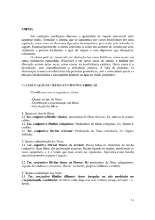 EDEMA

       Em condições patológicas diversas, a quantidade de líquido intersticial pode
aumentar muito, formando o edema, que se caracteriza nos cortes histológicos por uma
separação maior entre os elementos figurados do conjuntivo, provocada pelo acúmulo de
líquido. Macroscopicamente, o edema apresenta-se como um aumento de volume que cede
facilmente a pressão localizada, a qual dá origem a uma depressão que desaparece
lentamente.
       O edema pode ser provocado por obstrução dos vasos linfáticos, como ocorre em
certas infestações parasitárias (Filariose) e em certos casos de câncer, e tanbém por
obstrução venosa pelas veias, como ocorre na insuficiência cardíaca. Outra causa é a
desnutrição, mais especificamente a deficiência protéica. A falta de proteínas na
alimentação acarreta uma deficiência de proteínas plasmáticas, com a conseqüente queda na
pressão coloidosmótica e conseqüente acúmulo de água no tecido conjuntivo.


CLASSIFICAÇÃO DO TECIDO CONJUNTIVO FIBRILAR

       Classifica-se com os seguintes critérios:

       - Quanto ao tipo de fibras
       - Distribuição e concentração das fibras
       - Orientação das fibras

1. Quanto ao tipo de fibras
1.1 Tec. conjuntivo fibrilar elástico: predomínio de fibras elásticas. Ex. artérias de grande
calibre.
1.2 Tec. conjuntivo fibrilar colagenoso: Predomínio de fibras colágenas. Ex. Derme e
tendões.
1.3 Tec. conjuntivo fibrilar reticular: Predomínio de fibras reticulares. Ex. órgãos
linfóides.

2. Quanto a distribuição das fibras:
2.1 Tec. cojuntivo fibrilar frouxo ou areolar: Possui todos os elementos do tecido
conjuntivo. Suas fibras são encontradas esparsas. Ocorre ligando os órgãos, envolvendo os
vasos sangüíneos, e é o tecido que mais ocorre no organismo. Apresenta como função
preenchimento dos espaços e ligação.

2.2 Tec. conjuntivo fibrilar denso ou fibroso: Há predomínio de fibras colagenosos,
seguido de elásticas e reticulares. Ocorre na derme, gânglios linfáticos e tendões.

3. Quanto a orientação das fibras:
3.1 Tec. conjuntivo fibrilar (fibroso) denso irregular ou não modelado ou
irregularmente constituído: As fibras estão dispostas sem nenhum arranjo definido. Ex.
derme.




                                                                                          24
 