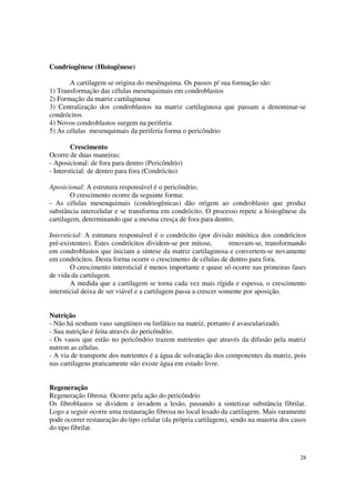 Condriogênese (Histogênese)

       A cartilagem se origina do mesênquima. Os passos p/ sua formação são:
1) Transformação das células mesenquimais em condroblastos
2) Formação da matriz cartilaginosa
3) Centralização dos condroblastos na matriz cartilaginosa que passam a denominar-se
condrócitos
4) Novos condroblastos surgem na periferia
5) As células mesenquimais da periferia forma o pericôndrio

        Crescimento
Ocorre de duas maneiras:
- Aposicional: de fora para dentro (Pericôndrio)
- Intersticial: de dentro para fora (Condrócito)

Aposicional: A estrutura responsável é o pericôndrio.
        O crescimento ocorre da seguinte forma:
- As células mesenquimais (condriogênicas) dão origem ao condroblasto que produz
substância intercelular e se transforma em condrócito. O processo repete a histogênese da
cartilagem, determinando que a mesma cresça de fora para dentro.

Intersticial: A estrutura responsável é o condrócito (por divisão mitótica dos condrócitos
pré-existentes). Estes condrócitos dividem-se por mitose,          renovam-se, transformando
em condroblastos que iniciam a síntese da matriz cartilaginosa e convertem-se novamente
em condrócitos. Desta forma ocorre o crescimento de células de dentro para fora.
        O crescimento intersticial é menos importante e quase só ocorre nas primeiras fases
de vida da cartilagem.
        A medida que a cartilagem se torna cada vez mais rígida e espessa, o crescimento
intersticial deixa de ser viável e a cartilagem passa a crescer somente por aposição.


Nutrição
- Não há nenhum vaso sangüíneo ou linfático na matriz, portanto é avascularizado.
- Sua nutrição é feita através do pericôndrio.
- Os vasos que estão no pericôndrio trazem nutrientes que através da difusão pela matriz
nutrem as células.
- A via de transporte dos nutrientes é a água de solvatação dos componentes da matriz, pois
nas cartilagens praticamente não existe água em estado livre.


Regeneração
Regeneração fibrosa: Ocorre pela ação do pericôndrio
Os fibroblastos se dividem e invadem a lesão, passando a sintetizar substância fibrilar.
Logo a seguir ocorre uma restauração fibrosa no local lesado da cartilagem. Mais raramente
pode ocorrer restauração do tipo celular (da própria cartilagem), sendo na maioria dos casos
do tipo fibrilar.



                                                                                         28
 