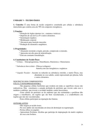 UNIDADE V - TECIDO ÓSSEO

1. Conceito: É uma forma de tecido conjuntivo constituída por células e substância
intercelular que contém cerca de 70% de compostos inorgânicos.

2. Funções:
       * Proteção de órgãos internos (ex.: craniana e torácica).
       * Depósito de sais de Ca e P e outros elementos.
       * Sustentação (rigidez).
       * Molduração corporal.
       * Alavancas para inserção muscular.
       * Produção de elementos sangüíneos.

3. Propriedades:
       * Altamente resistente a tração, pressão, compressão e extensão.
       * Apresenta um alto grau de mineralização.
       * Está em constante remodelação.

4. Constituintes do Tecido Ósseo
   * Células - Osteoprogenitoras, Osteoblastos, Osteócitos e Osteoclastos

   * Substância Intercelular - Fibrosa (colágeno)
                              Amorfa com sais inorgânicos e orgânicos

   * Líquido Tissular - Ausente ou reduzido na substância osteóide, e matriz Óssea, mas
                          abundante no osso adulto, sendo representado por plasma, linfa
                          e outros elementos.

DESCRIÇÃO DOS COMPONENTES
CÉLULA OSTEOPROGENITORA:
       - São pequenas células fusiformes que residem em todas as superfícies ósseas não
reabsortivas. Elas constituem a camada profunda do periósteo que reveste cada osso e
também o endósteo que reveste a cavidade medular, canais haversianos.
       - Estas células do periósteo ou do endósteo que são estimuladas a proliferar dão
origem a osteoblastos, em regiões que são bem vascularizadas, e a condroblastos em
regiões que não são vascularizadas.
       - Estas células participam na reparação das fraturas.

OSTEOBLASTOS:
     - Dão origem ao tecido ósseo;
     - No osso adulto são encontradas em áreas de destruição ou regeneração;
     - Forma cúbica ou angular;
     - Apresentam Fosfatase Alcalina que participa da impregnação da matriz orgânica
       do osso com fosfatos.




                                                                                      29
 