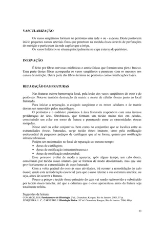 VASCULARIZAÇÃO

        Os vasos sangüíneos formam no periósteo uma rede + ou - espessa. Deste ponto tem
início pequenos ramos arteriais finos que penetram na medula óssea através de perfurações
de nutrição e participam da rede capilar que a irriga.
        Os vasos linfáticos se situam principalmente na capa externa do periósteo.


INERVAÇÃO

       É feito por fibras nervosas mielínicas e amnielínicas que formam uma plexo frouxo.
Uma parte destas fibras acompanha os vasos sangüíneos e penetram com os mesmos nos
canais de nutrição. Outra parte das fibras termina no periósteo como ramificações livres.


REPARAÇÃO DAS FRATURAS

        Nas fraturas ocorre hemorragia local, pela lesão dos vasos sangüíneos do osso e do
periósteo. Nota-se também destruição da matriz e morte de células ósseas junto ao local
fraturado.
        Para iniciar a reparação, o coágulo sangüíneo e os restos celulares e de matriz
devem ser removidos pelos macrófagos.
        O periósteo e o endósteo próximos à área fraturada respondem com uma intensa
proliferação de seus fibroblastos, que formam um tecido muito rico em células,
constituindo um colar em torno da fratura e penetrando entre as extremidades ósseas
rompidas.
        Nesse anel ou colar conjuntivo, bem como no conjuntivo que se localiza entre as
extremidades ósseas fraturadas, surge tecido ósseo imaturo, tanto pela ossificação
endocondral de pequenos pedaços de cartilagem que aí se forma, quanto por ossificação
intramembranosa.
        Podem ser encontrados no local de reparação ao mesmo tempo:
        • Áreas de cartilagem;
        • Áreas de ossificação intramembranosa e
        • Áreas de ossificação endocondral.
        Esse processo evolui de modo a aparecer, após algum tempo, um calo ósseo,
constituído por tecido ósseo imaturo que se formou de modo desordenado, mas que une
provisoriamente as extremidades do osso fraturado.
        Com a volta gradual do osso às suas atividades, irá ocorrer a remodelação do calo
ósseo; sendo esta remodelação essencial para que o osso retorne a sua estrutura anterior, ou
seja, antes de ocorrer a fratura.
        Pouco a pouco o tecido ósseo primário do calo vai sendo reabsorvido e substituído
por tecido ósseo lamelar, até que a estrutura que o osso apresentava antes da fratura seja
totalmente refeita.

Sugestões de leitura:
COMARCK, D.H. Fundamentos de Histologia. 2ªed., Guanabara Koogan, Rio de Janeiro, 2003, 371p.
JUNQUEIRA, L. C.; CARNEIRO, J. Histologia Básica. 10ª ed. Guanabara Koogan, Rio de Janeiro: 2004, 488p.



                                                                                                          33
 