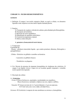 UNIDADE VI - TECIDO HEMOCITOPOIÉTICO

SANGUE

1. Definição: O sangue é um tecido conjuntivo fluido, no qual as células, ou elementos
   figurados estão suspensos em uma matriz líquida chamada plasma.


2. Funções:
       A) Transporte de oxigênio e dióxido de carbono, pela afinidade pela Hemoglobina.
       B) Transporte de hormônios
       C) Remoção de restos metabólicos
       D) Manutenção do equilíbrio ácido básico
       E) Controle da temperatura corporal
       F) Defesa contra infecções

       • garantem a homeostasia do meio interno.

3. Composição:
Constituído de:
. Plasma - substância intercelular líquida - que contém proteínas( albumina, fibrinogênio e
gamaglobulinas)

. Células - Eritrócitos ou glóbulos vermelhos ou hemácias

        - Leucócitos ou glóbulos brancos

        - Trombócitos ou plaquetas


4. Cor: Decorre da presença do pigmento hemoglobina do citoplasma dos eritrócitos. O
   sangue é um líquido viscoso e opaco de cor escarlate quando oxigenado e vermelho
   escuro quando desoxigenado.


5. Descrição das células:

5.1. Eritrócitos
  Forma Discos bicôncavos, anucleados e arredondados nos mamíferos,
       .    Discos biconvexos, nucleados e elípticos nas aves, répteis e anfíbios.

 Tamanho      Variam em torno de 4 a 7 µm de diâmetro e 2 µm em espessura.
              O nº total varia com o sexo, idade, atividade fisica...

Estrutura    O eritrócito é composto de uma membrana ou estroma e a hemoglobina.




                                                                                        34
 