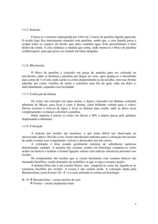 1.1.5. Inclusão

       Coloca-se a amostra impregnada por xilol em 2 trocas de parafina líquida aquecida.
O tecido logo fica inteiramente saturado com parafina, sendo que, a cera líquida passa a
ocupar todos os espaços do tecido, que antes continha água. Este procedimento é feito
dentro da estufa. A cêra endurece a medida que esfria, onde monta-se o bloco de parafina
(emblocagem), para que possa ser cortado em fatias delgadas.



1.1.6. Microtomia

       O bloco de parafina é colocado em peças de madeira para ser colocado no
micrótomo; onde se desbasta a parafina até chegar ao corte, após gradua-se o micrótomo
para cortes de 3 a 6 um, onde sairão os cortes desprendendo-se da navalha, com suas bordas
aderidas aos cortes vizinhos de modo a constituir uma fita da qual, cada um deles é,
individualmente, separado com facilidade.

1.1.7. Confecção da lâmina

       Os cortes são esticados em água morna, e depois colocados em lâminas contendo
albumina de Meyer, para fixar o corte à lâmina. (lado brilhante voltado para o vidro).
Deixar escorrer o excesso de água, e levar as lâminas para estufa, onde se deixa secar
completamente e começar a derreter a parafina.
       Outra maneira é esticar os cortes em álcool a 20% e depois passar pela gelatina,
dispensando a albumina.

1.1.8. Coloração

        A maioria dos tecidos são incolores, o que torna difícil sua observação ao
microscópio óptico. Devido a isto, foram introduzidos métodos para a coloração dos tecidos
de modo a tornar seus componentes visíveis e destacados uns dos outros.
        A coloração é feita usando geralmente misturas de substâncias químicas
denominadas corantes. A maioria dos corantes usados em histologia comporta-se como
ácidos ou básicos e tendem a formar ligações salinas com radicais ionizáveis presentes nos
tecidos.
        Os componentes dos tecidos que se coram facilmente com corantes básicos são
chamados basófilos, sendo chamados de acidófilos os que se liga a corantes ácidos.
        A hematoxilina não é um corante básico, mas comporta-se como tal, ligando-se as
estruturas basófilas dos tecidos. A eosina é um corante ácido. A coloração dupla pela
Hematoxilina e pela Eosina ( H - E ) é a mais utilizada na rotina em histologia.

H-E      Hematoxilina - coram núcleos de azul
         Eosina - coram citoplasma róseo




                                                                                        4
 