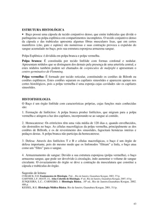 ESTRUTURA HISTOLÓGICA
• Baço possui uma cápsula de tecido conjuntivo denso, que emite trabéculas que divide o
parênquima ou polpa esplênica em compartimentos incompletos. O tecido conjuntivo denso
da cápsula e das trabéculas apresenta algumas fibras musculares lisas, que em certos
mamíferos (cão, gato e eqüino) são numerosas e suas contração provoca a expulsão do
sangue acumulado no baço, pois sua estrutura esponjosa armazena sangue.

Polpa Esplênica: é dividida em polpa branca e polpa vermelha.
Polpa branca: É constituída por tecido linfóide com formas cordonal e nodular.
Apresentam nódulos que se distinguem dos demais pela presença de uma arteríola central, e
estes nódulos também podem ser chamados de corpúsculos de malpighi e apresentam o
centro germinativo de Flemming.
Polpa vermelha: É formado por tecido reticular, constituindo os cordões de Bilroth ou
cordões esplênicos. Estes cordões separam os capilares sinusóides e aparecem apenas nos
cortes histológicos, pois a polpa vermelha é uma esponja cujas cavidades são os capilares
sinusóides.


HISTOFISIOLOGIA
O Baço é um órgão linfóide com características próprias, cujas funções mais conhecidas
são:
1. Formação de linfócitos: A polpa branca produz linfócitos, que migram para a polpa
vermelha e atingem a luz dos capilares, incorporando-se ao sangue aí contido.

2. Hemocaterese: Os eritrócitos têm uma vida média de 120 dias e, quando envelhecidos,
são destruídos no baço. As células macrofágicas da polpa vermelha, principalmente as dos
cordões de Billroth, e os de revestimento dos sinusóides, fagocitam hemácias inteiras e
pedaços destas. A polpa branca não participa da hemocaterese.

3. Defesa: Através dos linfócitos T e B e células macrofágicas, o baço é um órgão de
defesa importante, pois do mesmo modo que os linfonodos “filtram” a linfa, o baço atua
como um “filtro” para o sangue.

4. Armazenamento de sangue: Devido a sua estrutura esponjosa (polpa vermelha), o baço
armazena sangue, que pode ser devolvido à circulação, indo aumentar o volume de sangue
circulante. O esvaziamento do órgão se deve a contração da musculatura que constitui a
cápsula e trabéculas do órgão.

Sugestão de leitura:
COMARCK, D.H. Fundamentos de Histologia. 2ªed., , Rio de Janeiro, Guanabara Koogan, 2003, 371p.
GARTNER, L.P.; HIATT, J.L. Atlas Colorido de Histologia. 4ª ed., Rio de Janeiro, Guanabara Koogan, 2007, 431p.
JUNQUEIRA, L.C.; CARNEIRO, J. Histologia Básica. .10ª ed., Rio de Janeiro,Guanabara Koogan, 2002.
488 p.
KESSEL, R.G. Histologia Médica Básica. Rio de Janeiro, Guanabara Koogan, 2001, 511p.




                                                                                                                 43
 