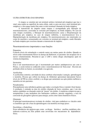 ULTRA ESTRUTURA DAS SINAPSES

        A sinapse se constitui por um terminal axônico (terminal pré-sinaptica) que traz o
sinal; uma região na superfície da outra célula, onde se gera um novo sinal (terminal pós-
sináptico); e um espaço muito fino entre os dois terminais chamado de fenda sináptica.
        A transmissão do impulso numa sinapse é acompanhada pela liberação de
neurotransmissores, associadas às vesículas pré-sinápticas, na fenda sináptica. No caso de
uma sinapse excitatória, a liberação de neurotransmissores causa a Despolarização da
membrana pós sináptica; no caso de sinapse inibitória, o neurotransmissor leva a
Hiperpolarização da membrana pós sináptica. Os neurotransmissores são sintetizados no
corpo do neurônio e armazenados em vesículas no terminal pré-sináptico, sendo liberados
na fenda sináptica por exocitose durante a transmissão do impulso.

Neurotransmissores importantes e suas funções
Dopamina
Controla níveis de estimulação e controle motor em muitas partes do cérebro. Quando os
níveis estão extremamente baixos na doença de Parkinson, os pacientes são incapazes de se
mover voluntariamente. Presume-se que o LSD e outras drogas alucinógenas ajam no
sistema da dopamina.
Serotonina
Esse é um neurotransmissor que é incrementado por muitos antidepressivos tais com o
Prozac, e assim tornou-se conhecido como o neurotransmissor do 'bem-estar'. Ela tem um
profundo efeito no humor, na ansiedade e na agressão.
Acetilcolina
A acetilcolina controla a atividade de áreas cerebrais relacionadas à atenção, aprendizagem
e memória. Pessoas que sofrem da doença de Alzheimer apresentam tipicamente baixos
níveis de ACTH no córtex cerebral, e as drogas que aumentam sua ação podem melhorar a
memória em tais pacientes.
Noradrenalina
Principalmente uma substância química que induz a excitação física e mental e bom humor.
A produção é centrada na área do cérebro chamada de locus coreuleus, que é um dos
muitos candidatos ao chamado centro de "prazer" do cérebro. A medicina comprovou que a
norepinefrina é uma mediadora dos batimentos cardíacos, pressão sanguínea, a taxa de
conversão de glicogênio (glucose) para energia, assim como outros benefícios físicos.
Glutamato
O principal neurotransmissor excitante do cérebro, vital para estabelecer os vínculos entre
os neurônios que são a base da aprendizagem e da memória em longo prazo.
Encefalinas e Endorfinas
Essas substâncias são opiáceos que, como as drogas heroína e morfina, modulam a dor,
reduzem o estresse, etc. Elas podem estar envolvidas nos mecanismos de dependência
física.



                                                                                        46
 