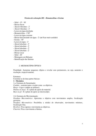 Técnica de coloração HE - Hematoxilina e Eosina

- Xilol - 15' - 30'
- Deixar Secar
- Álcool Absoluto - 2'
- Álcool Absoluto - 2'
- Lavar em água destilada
- Hematoxilina - 1'30''
- Lavar em água corrente
- Deixar descansando em água - 2' (até ficar meio azulado)
- Eosina - 30''
- Lavar em água - 2'
- Álcool absoluto - 2'
- Álcool absoluto - 2'
- Álcool absoluto - 2'
- Álcool absoluto - 2'
- Deixar secar
- Xilol - 20'
- Montagem em Bálsamo
- Identificação das lâminas


       2. MICROSCÓPIO ÓPTICO

Finalidade: Aumentar pequenos objetos e revelar seus pormenores, ou seja, aumento e
resolução, respectivamente.

Estrutura:
Constitui-se de duas partes básicas:
1 - Mecânica
1.a. Estrutura de Sustentação:
Canhão - sustenta tanto a ocular como as objetivas.
Braço - Liga o canhão ao pé(base).
Platina ou mesa - É o plano de apoio do material.
Base ou pé - É o plano de apoio ao microscópio.

1.b. Estrutura de Movimentação:
Parafuso Macrométrico: Aproxima a objetiva com movimentos amplos, focalização
grosseira.
Parafuso Micrométrico: Possibilita a nitidez do observador, movimentos mínimos,
focalização fina.
Revólver: Fixa (apoia) e movimenta as objetivas.
Charriot: Fixa e movimenta a lâmina.




                                                                                  5
 