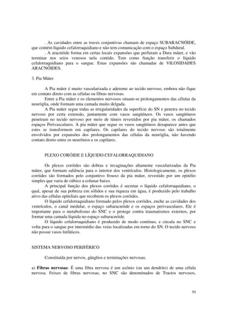 . As cavidades entre as traves conjuntivas chamam de espaço SUBARACNÓIDE,
que contém líquido cefalorraquidiano e não tem comunicação com o espaço Subdural.
        . A aracnóide forma em certas locais expansões que perfuram a Dura máter, e vão
terminar nos seios venosos nela contido. Tem como função transferir o líquido
cefalorraquidiano para o sangue. Estas expansões são chamadas de VILOSIDADES
ARACNÓIDES.

3. Pia Máter

       A Pia máter é muito vascularizada e aderente ao tecido nervoso, embora não fique
em contato direto com as células ou fibras nervosas.
       Entre a Pia máter e os elementos nervosos situam-se prolongamentos das células da
neuróglia, onde formam uma camada muito delgada.
       A Pia máter segue todas as irregularidades da superfície do SN e penetra no tecido
nervoso por certa extensão, juntamente com vasos sangüíneos. Os vasos sangüíneos
penetram no tecido nervoso por meio de túneis revestidos por pia máter, os chamados
espaços Perivasculares. A pia máter que segue os vasos sangüíneos desaparece antes que
estes se transformem em capilares. Os capilares do tecido nervoso são totalmente
envolvidos por expansões dos prolongamentos das células da neuróglia, não havendo
contato direto entre os neurônios e os capilares.


       PLEXO CORÓIDE E LÍQUIDO CEFALORRAQUIDIANO

       Os plexos coróides são dobras e invaginações altamente vascularizadas da Pia
máter, que formam saliência para o interior dos ventrículos. Histologicamente, os plexos
coróides são formados pelo conjuntivo frouxo da pia máter, revestido por um epitélio
simples que varia de cúbico a colunar baixo.
       A principal função dos plexos coróides é secretar o líquido cefalorraquidiano, o
qual, apesar de sua pobreza em sólidos e sua riqueza em água, é produzido pelo trabalho
ativo das células epiteliais que recobrem os plexos coróides.
       O líquido cefalorraquidiano formado pelos plexos coróides, enche as cavidades dos
ventrículos, o canal medular, o espaço subaracnóide e os espaços perivasculares. Ele é
importante para o metabolismo do SNC e o protege contra traumatismos externos, por
formar uma camada líquida no espaço subaracnóide.
       O líquido cefalorraquidiano é produzido de modo contínuo, e circula no SNC e
volta para o sangue por intermédio das veias localizadas em torno do SN. O tecido nervoso
não possui vasos linfáticos.


SISTEMA NERVOSO PERIFÉRICO

       Constituída por nervos, gânglios e terminações nervosas.

a) Fibras nervosas: É uma fibra nervosa é um axônio (ou um dendrito) de uma célula
nervosa. Feixes de fibras nervosas, no SNC são denominados de Tractos nervosos,



                                                                                      50
 