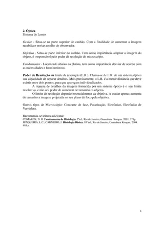 2. Óptica
Sistema de Lentes

Ocular - Situa-se na parte superior do canhão. Com a finalidade de aumentar a imagem
recebida e enviar ao olho do observador.

Objetiva - Situa-se parte inferior do canhão. Tem como importância ampliar a imagem do
objeto, é responsável pelo poder de resolução do microscópio.

Condensador - Localizado abaixo da platina, tem como importância desviar de acordo com
as necessidades e foco luminoso.

Poder de Resolução ou limite de resolução (L.R.). Chama-se de L.R. de um sistema óptico
sua capacidade de separar detalhes. Mais precisamente, o L.R. é a menor distância que deve
existir entre dois pontos, para que apareçam individualizados.
        A riqueza de detalhes da imagem fornecida por um sistema óptico é o seu limite
resolutivo, e não seu poder de aumentar de tamanho os objetos.
        O limite de resolução depende essencialmente da objetiva. A ocular apenas aumenta
de tamanho a imagem projetada no seu plano de foco pela objetiva.

Outros tipos de Microscópio: Contraste de fase, Polarização, Eletrônico, Eletrônico de
Varredura.

Recomenda-se leitura adicional:
COMARCK, D. H. Fundamentos de Histologia. 2ºed., Rio de Janeiro, Guanabara Koogan, 2001, 371p.
JUNQUEIRA, L.C.; CARNEIRO, J. Histologia Básica. 10ª ed., Rio de Janeiro, Guanabara Koogan, 2004.
488 p.




                                                                                                    6
 