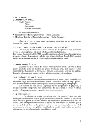 3. ESTRUTURA:
3.1. MEMBRANA BASAL:
       Função: Adesão
               Apoio
               Sustentação
               Semi-permeabilidade

      Ao microscópio eletrônico:
• Lâmina Basal = Material glicoprotéico + Fibrilas Colágenas
• Membrana Reticular = Material glicoprotéico + Fibrilas Reticulares

       LÂMINA BASAL = Quase todos os epitélios apresentam na sua superfície de
contato com o tecido conjuntivo.

3.2. SUBSTÂNCIA INTERSTICIAL OU MATRIZ EXTRACELULAR
       Com exceção de uma camada muito delgada de glicoproteínas, que geralmente
reveste as células epiteliais, não existe substância intersticial entre elas.
Esta camada chama-se GLICOCÁLIX. Acredita-se que estas glicoproteínas façam parte nos
processos celulares de pinocitose, e adesão entre células. Conforme Kessel (2001) a matriz
extracelular é secretada na base da célula, sendo chamada de lâmina basal.


3.3. FORMA DAS CÉLULAS
       As dimensões e as formas das células epiteliais variam muito. Observa-se desde
células achatadas como um ladrilho, até células prismáticas altas, com todas as formas
intermediárias. Geralmente as formas dos núcleos acompanham a forma das células.
Exemplo: células cúbicas - núcleo esférico, células prismáticas - núcleo elíptico

3.4. COESÃO ENTRE AS CÉLULAS
        As células epiteliais apresentam uma intensa adesão mútua, e para separá-las, são
necessárias forças mecânicas relativamente grandes. Essa coesão varia com o tipo epitelial,
mas é especialmente desenvolvida nos epitélios sujeitos a fortes trações, exemplo pele.
        Essa coesão é em parte devido a ação adesiva das glicoproteínas do glicocálix. O
íon cálcio também é importante para a manutenção da coesão entre as células. A adesão
celular é reforçada por estruturas especiais, como os desmossomos.

3.5. REGENERAÇÃO
              Os epitélios são tecidos cujas células têm vida limitada. Ocorre, pois uma
renovação constante dessas células, graças a uma atividade mitótica contínua. A velocidade
dessa renovação, porém, é variável, podendo ser muito rápida em certos casos e lenta em
outras. Como exemplo extremo citamos o epitélio de revestimento do intestino que se
renova a cada 2 a 3 dias, e o das glândulas salivares e do pâncreas, que levam mais de 2
meses para se renovar. Nos epitélios estratificados e pseudo estratificados, em geral as
mitoses ocorrem nas células situadas junto à lâmina basal.




                                                                                         8
 
