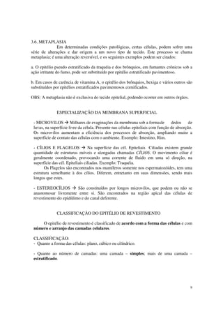 3.6. METAPLASIA
               Em determinadas condições patológicas, certas células, podem sofrer uma
série de alterações e dar origem a um novo tipo de tecido. Este processo se chama
metaplasia; é uma alteração reversível, e os seguintes exemplos podem ser citados:

a. O epitélio pseudo estratificado da traquéia e dos brônquios, em fumantes crônicos sob a
ação irritante do fumo, pode ser substituído por epitélio estratificado pavimentoso.

b. Em casos de carência de vitamina A, o epitélio dos brônquios, bexiga e vários outros são
substituídos por epitélios estratificados pavimentosos cornificados.

OBS: A metaplasia não é exclusiva do tecido epitelial, podendo ocorrer em outros órgãos.


              ESPECIALIZAÇÃO DA MEMBRANA SUPERFICIAL

 - MICROVILOS Milhares de evaginações da membrana sob a forma de                  dedos     de
 luvas, na superfície livre da célula. Presente nas células epiteliais com função de absorção.
 Os microvilos aumentam a eficiência dos processos de absorção, ampliando muito a
 superfície de contato das células com o ambiente. Exemplo: Intestino, Rim.

 - CÍLIOS E FLAGELOS              Na superfície das cél. Epiteliais Ciliadas existem grande
 quantidade de estruturas móveis e alongadas chamadas CÍLIOS. O movimento ciliar é
 geralmente coordenado, provocando uma corrente de fluido em uma só direção, na
 superfície das cél. Epiteliais ciliadas. Exemplo: Traquéia.
       Os Flagelos são encontrados nos mamíferos somente nos espermatozóides, tem uma
 estrutura semelhante à dos cílios. Diferem, entretanto em suas dimensões, sendo mais
 longos que estes.

 - ESTEREOCÍLIOS         São constituídos por longos microvilos, que podem ou não se
 anastomosar livremente entre si. São encontrados na região apical das células de
 revestimento do epidídimo e do canal deferente.


              CLASSIFICAÇÃO DO EPITÉLIO DE REVESTIMENTO

     O epitélio de revestimento é classificado de acordo com a forma das células e com
 número e arranjo das camadas celulares.

 CLASSIFICAÇÃO:
 - Quanto a forma das células: plano, cúbico ou cilíndrico.

 - Quanto ao número de camadas: uma camada – simples; mais de uma camada –
 estratificado.




                                                                                            9
 