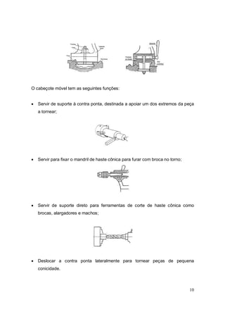 10
O cabeçote móvel tem as seguintes funções:
 Servir de suporte à contra ponta, destinada a apoiar um dos extremos da peça
a tornear;
 Servir para fixar o mandril de haste cônica para furar com broca no torno;
 Servir de suporte direto para ferramentas de corte de haste cônica como
brocas, alargadores e machos;
 Deslocar a contra ponta lateralmente para tornear peças de pequena
conicidade.
 