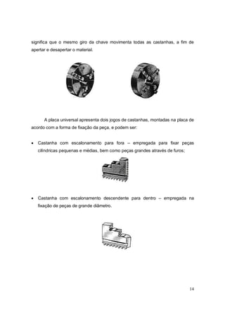 14
significa que o mesmo giro da chave movimenta todas as castanhas, a fim de
apertar e desapertar o material.
A placa universal apresenta dois jogos de castanhas, montadas na placa de
acordo com a forma de fixação da peça, e podem ser:
 Castanha com escalonamento para fora – empregada para fixar peças
cilíndricas pequenas e médias, bem como peças grandes através de furos;
 Castanha com escalonamento descendente para dentro – empregada na
fixação de peças de grande diâmetro.
 
