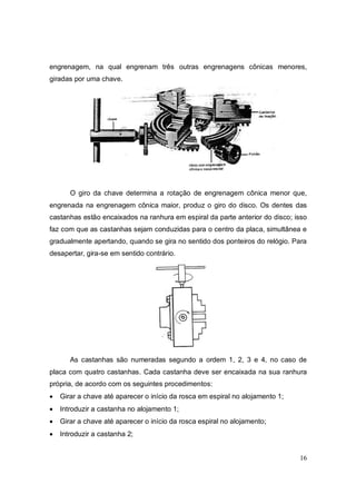 16
engrenagem, na qual engrenam três outras engrenagens cônicas menores,
giradas por uma chave.
O giro da chave determina a rotação de engrenagem cônica menor que,
engrenada na engrenagem cônica maior, produz o giro do disco. Os dentes das
castanhas estão encaixados na ranhura em espiral da parte anterior do disco; isso
faz com que as castanhas sejam conduzidas para o centro da placa, simultânea e
gradualmente apertando, quando se gira no sentido dos ponteiros do relógio. Para
desapertar, gira-se em sentido contrário.
As castanhas são numeradas segundo a ordem 1, 2, 3 e 4, no caso de
placa com quatro castanhas. Cada castanha deve ser encaixada na sua ranhura
própria, de acordo com os seguintes procedimentos:
 Girar a chave até aparecer o início da rosca em espiral no alojamento 1;
 Introduzir a castanha no alojamento 1;
 Girar a chave até aparecer o início da rosca espiral no alojamento;
 Introduzir a castanha 2;
 