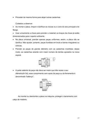 17
 Proceder da mesma forma para alojar outras castanhas.
Cuidados a observar:
 Ao montar a placa, limpar e lubrificar as roscas ou o cone do eixo principal e do
flange.
 Usar unicamente a chave para prender o material; os braços da chave já estão
dimensionados para o aperto suficiente.
 Na placa universal, prender apenas peças uniformes; assim, a placa não se
danifica. Não ajustar, portanto, peças fundidas em bruto e barras irregulares ou
cônicas.
 Prender as peças de grande diâmetro com as castanhas invertidas; desse
modo, as castanhas estarão com maior número de dentes apoiados na rosca
espiral.
 A parte saliente da peça não deve ser maior que três vezes o seu
diâmetro(A=3d); esse comprimento sem apoio da peça ou da ferramenta é
denominada “balanço”.
Ao montar ou desmontar a placa na máquina, proteger o barramento com
calço de madeira.
 