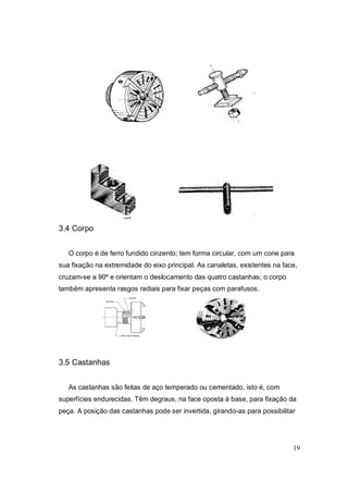 19
3.4 Corpo
O corpo é de ferro fundido cinzento; tem forma circular, com um cone para
sua fixação na extremidade do eixo principal. As canaletas, existentes na face,
cruzam-se a 90º e orientam o deslocamento das quatro castanhas; o corpo
também apresenta rasgos radiais para fixar peças com parafusos.
3.5 Castanhas
As castanhas são feitas de aço temperado ou cementado, isto é, com
superfícies endurecidas. Têm degraus, na face oposta à base, para fixação da
peça. A posição das castanhas pode ser invertida, girando-as para possibilitar
 