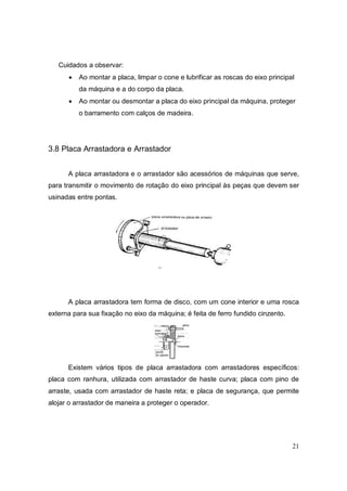 21
Cuidados a observar:
 Ao montar a placa, limpar o cone e lubrificar as roscas do eixo principal
da máquina e a do corpo da placa.
 Ao montar ou desmontar a placa do eixo principal da máquina, proteger
o barramento com calços de madeira.
3.8 Placa Arrastadora e Arrastador
A placa arrastadora e o arrastador são acessórios de máquinas que serve,
para transmitir o movimento de rotação do eixo principal às peças que devem ser
usinadas entre pontas.
A placa arrastadora tem forma de disco, com um cone interior e uma rosca
externa para sua fixação no eixo da máquina; é feita de ferro fundido cinzento.
Existem vários tipos de placa arrastadora com arrastadores específicos:
placa com ranhura, utilizada com arrastador de haste curva; placa com pino de
arraste, usada com arrastador de haste reta; e placa de segurança, que permite
alojar o arrastador de maneira a proteger o operador.
 