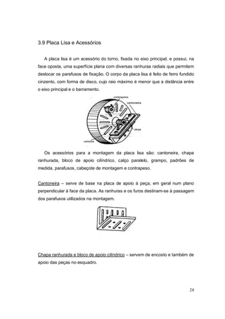 24
3.9 Placa Lisa e Acessórios
A placa lisa é um acessório do torno, fixada no eixo principal, e possui, na
face oposta, uma superfície plana com diversas ranhuras radiais que permitem
deslocar os parafusos de fixação. O corpo da placa lisa é feito de ferro fundido
cinzento, com forma de disco, cujo raio máximo é menor que a distância entre
o eixo principal e o barramento.
Os acessórios para a montagem da placa lisa são: cantoneira, chapa
ranhurada, bloco de apoio cilíndrico, calço paralelo, grampo, padrões de
medida, parafusos, cabeçote de montagem e contrapeso.
Cantoneira – serve de base na placa de apoio à peça, em geral num plano
perpendicular à face da placa. As ranhuras e os furos destinam-se à passagem
dos parafusos utilizados na montagem.
Chapa ranhurada e bloco de apoio cilíndrico – servem de encosto e também de
apoio das peças no esquadro.
 