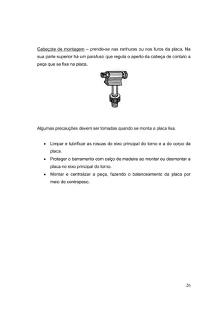 26
Cabeçote de montagem – prende-se nas ranhuras ou nos furos da placa. Na
sua parte superior há um parafuso que regula o aperto da cabeça de contato a
peça que se fixa na placa.
Algumas precauções devem ser tomadas quando se monta a placa lisa.
 Limpar e lubrificar as roscas do eixo principal do torno e a do corpo da
placa.
 Proteger o barramento com calço de madeira ao montar ou desmontar a
placa no eixo principal do torno.
 Montar e centralizar a peça, fazendo o balanceamento da placa por
meio de contrapeso.
 