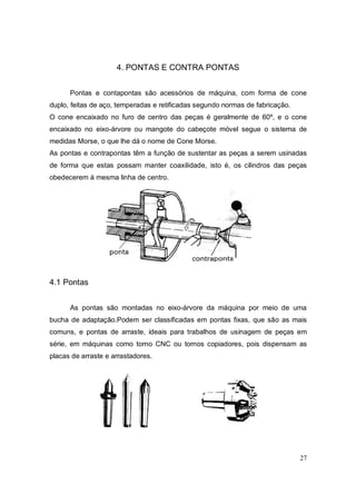 27
4. PONTAS E CONTRA PONTAS
Pontas e contapontas são acessórios de máquina, com forma de cone
duplo, feitas de aço, temperadas e retificadas segundo normas de fabricação.
O cone encaixado no furo de centro das peças é geralmente de 60º, e o cone
encaixado no eixo-árvore ou mangote do cabeçote móvel segue o sistema de
medidas Morse, o que lhe dá o nome de Cone Morse.
As pontas e contrapontas têm a função de sustentar as peças a serem usinadas
de forma que estas possam manter coaxilidade, isto é, os cilindros das peças
obedecerem á mesma linha de centro.
4.1 Pontas
As pontas são montadas no eixo-árvore da máquina por meio de uma
bucha de adaptação.Podem ser classificadas em pontas fixas, que são as mais
comuns, e pontas de arraste, ideais para trabalhos de usinagem de peças em
série, em máquinas como torno CNC ou tornos copiadores, pois dispensam as
placas de arraste e arrastadores.
 