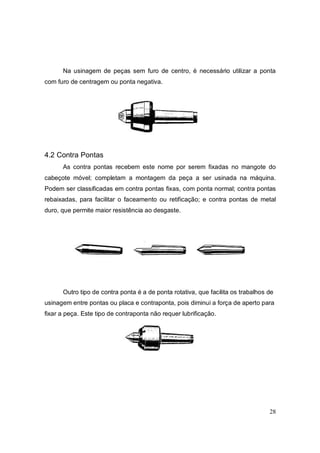 28
Na usinagem de peças sem furo de centro, é necessário utilizar a ponta
com furo de centragem ou ponta negativa.
4.2 Contra Pontas
As contra pontas recebem este nome por serem fixadas no mangote do
cabeçote móvel; completam a montagem da peça a ser usinada na máquina.
Podem ser classificadas em contra pontas fixas, com ponta normal; contra pontas
rebaixadas, para facilitar o faceamento ou retificação; e contra pontas de metal
duro, que permite maior resistência ao desgaste.
Outro tipo de contra ponta é a de ponta rotativa, que facilita os trabalhos de
usinagem entre pontas ou placa e contraponta, pois diminui a força de aperto para
fixar a peça. Este tipo de contraponta não requer lubrificação.
 