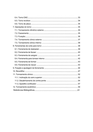 2
6.4. Torno CNC:................................................................................................. 33
6.5. Torno revólver:............................................................................................ 34
6.6. Torno de placa:........................................................................................... 34
7. Operações do torno:.......................................................................................... 35
7.1. Torneamento cilíndrico externo:.................................................................. 35
7.2. Faceamento:............................................................................................... 35
7.3. Furação:...................................................................................................... 36
7.4. Torneamento cônico externo: ..................................................................... 37
7.5. Torneamento cônico interno: ...................................................................... 38
8. Ferramentas de corte para torno:...................................................................... 38
8.1. Ferramenta de desbastar:........................................................................... 39
8.2. Ferramenta de facear: ................................................................................ 40
8.3. Ferramenta de sangrar: .............................................................................. 41
8.4. Ferramenta para tornear interno:................................................................ 42
8.5. Ferramenta de formar:................................................................................ 43
8.6. Ferramenta de roscar: ................................................................................ 43
9. Fixação e ajustagem da ferramenta: ................................................................. 44
10. Recartilha: ....................................................................................................... 47
11. Torneamento cônico:....................................................................................... 52
11.1. Inclinação do carro superior:..................................................................... 52
11.2. Desalinhamento de contra ponta:............................................................. 54
11.3. Aparelho conificador: ................................................................................ 57
12. Torneamento excêntrico:................................................................................. 59
Referências Bibliográficas.....................................................................................61
 