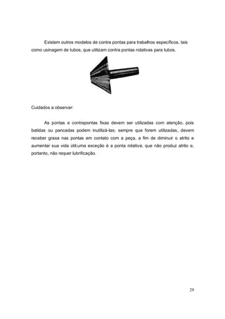 29
Existem outros modelos de contra pontas para trabalhos específicos, tais
como usinagem de tubos, que utilizam contra pontas rotativas para tubos.
Cuidados a observar:
As pontas e contrapontas fixas devem ser utilizadas com atenção, pois
batidas ou pancadas podem inutilizá-las; sempre que forem utilizadas, devem
receber graxa nas pontas em contato com a peça, a fim de diminuir o atrito e
aumentar sua vida útil;uma exceção é a ponta rotativa, que não produz atrito e,
portanto, não requer lubrificação.
 