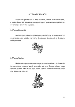 32
6. TIPOS DE TORNOS
Existem dois tipos básicos de torno: horizontal, também chamado universal,
e vertical. Esses dois tipos dão origem a outros, com particularidades providas por
mecanismo e ferramentas especiais.
6.1 Torno Horizontal
O torno horizontal é utilizado na maioria das operações de torneamento; os
mecanismos estão alojados no interior da estrutura do cabeçote e da coluna
correspondente.
6.2 Torno Vertical
O torno vertical possui o eixo de rotação na posição vertical e é utilizado no
torneamento de peças de grande dimensão, tais como flanges, polias e rodas
dentadas, que em razão de seu peso, podem ser mais facilmente montadas sobre
uma plataforma horizontal.
 