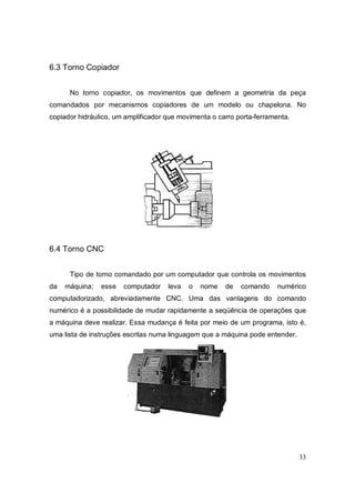 33
6.3 Torno Copiador
No torno copiador, os movimentos que definem a geometria da peça
comandados por mecanismos copiadores de um modelo ou chapelona. No
copiador hidráulico, um amplificador que movimenta o carro porta-ferramenta.
6.4 Torno CNC
Tipo de torno comandado por um computador que controla os movimentos
da máquina; esse computador leva o nome de comando numérico
computadorizado, abreviadamente CNC. Uma das vantagens do comando
numérico é a possibilidade de mudar rapidamente a seqüência de operações que
a máquina deve realizar. Essa mudança é feita por meio de um programa, isto é,
uma lista de instruções escritas numa linguagem que a máquina pode entender.
 