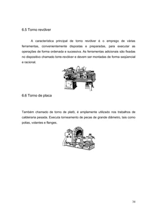 34
6.5 Torno revólver
A característica principal de torno revólver é o emprego de várias
ferramentas, convenientemente dispostas e preparadas, para executar as
operações de forma ordenada e sucessiva. As ferramentas adicionais são fixadas
no dispositivo chamado torre-revólver e devem ser montadas de forma seqüencial
e racional.
6.6 Torno de placa
Também chamado de torno de platô, é amplamente utilizado nos trabalhos de
caldeiraria pesada. Executa torneamento de pecas de grande diâmetro, tais como
polias, volantes e flanges.
 