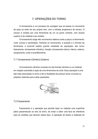 35
7. OPERAÇÕES DO TORNO
O torneamento é um processo de usinagem que se baseia no movimento
da peça ao redor de seu próprio eixo, com a retirada progressiva de cavaco. O
cavaco é cortado por uma ferramenta de um só gume cortante, com dureza
superior à do material a ser cortado.
O torneamento exige três movimentos relativos entre a peça e a ferramenta:
corte, avanço e penetração. Variando os movimentos, a posição e o formato da
ferramenta, é possível realizar grande variedade de operações, tais como:
faceamento, torneamento cilíndrico, furação, torneamento cônico, interno, externo,
sangramento, corte e recartilhamento.
7.1 Torneamento Cilíndrico Externo
O torneamento cilíndrico consiste em dar formato cilíndrico a um material
em rotação submetido à ação de uma ferramenta de corte. Essa operação é uma
das mais executadas no torno e tem a finalidade de produzir eixos e buchas ou
preparar materiais para outras operações.
7.2 Faceamento
Faceamento é a operação que permite fazer no material uma superfície
plana perpendicular ao eixo do torno, de modo a obter uma face de referência
para as medidas que derivam dessa face. A operação de facear é realizada do
 