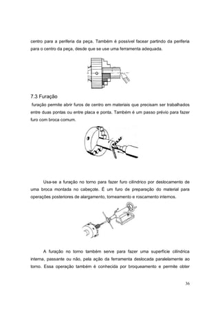 36
centro para a periferia da peça. Também é possível facear partindo da periferia
para o centro da peça, desde que se use uma ferramenta adequada.
7.3 Furação
furação permite abrir furos de centro em materiais que precisam ser trabalhados
entre duas pontas ou entre placa e ponta. Também é um passo prévio para fazer
furo com broca comum.
Usa-se a furação no torno para fazer furo cilíndrico por deslocamento de
uma broca montada no cabeçote. É um furo de preparação do material para
operações posteriores de alargamento, torneamento e roscamento internos.
A furação no torno também serve para fazer uma superfície cilíndrica
interna, passante ou não, pela ação da ferramenta deslocada paralelamente ao
torno. Essa operação também é conhecida por broqueamento e permite obter
 