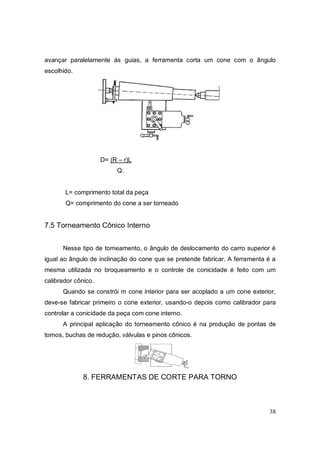 38
avançar paralelamente às guias, a ferramenta corta um cone com o ângulo
escolhido.
D= (R – r)L
Q.
L= comprimento total da peça
Q= comprimento do cone a ser torneado
7.5 Torneamento Cônico Interno
Nesse tipo de torneamento, o ângulo de deslocamento do carro superior é
igual ao ângulo de inclinação do cone que se pretende fabricar. A ferramenta é a
mesma utilizada no broqueamento e o controle de conicidade é feito com um
calibrador cônico.
Quando se constrói m cone interior para ser acoplado a um cone exterior,
deve-se fabricar primeiro o cone exterior, usando-o depois como calibrador para
controlar a conicidade da peça com cone interno.
A principal aplicação do torneamento cônico é na produção de pontas de
tornos, buchas de redução, válvulas e pinos cônicos.
8. FERRAMENTAS DE CORTE PARA TORNO
 