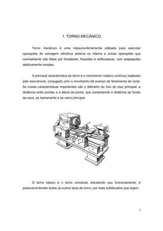 3
1. TORNO MECÂNICO
Torno mecânico é uma máquina-ferramenta utilizada para executar
operações de usinagem cilíndrica externa ou interna e outras operações que
normalmente são feitas por furadeiras, fresadas e retificadoras, com adaptações
relativamente simples.
A principal característica do torno é o movimento rotativo contínuo realizado
pelo eixo-árvore, conjugado com o movimento de avanço da ferramenta de corte.
As outras características importantes são o diâmetro do furo do eixo principal, a
distância entre pontas e a altura da ponta, que compreende a distância ao fundo
da cava, ao barramento a ao carro principal.
O torno básico é o torno universal; estudando seu funcionamento, é
possível entender todos os outros tipos de torno, por mais sofisticados que sejam.
 