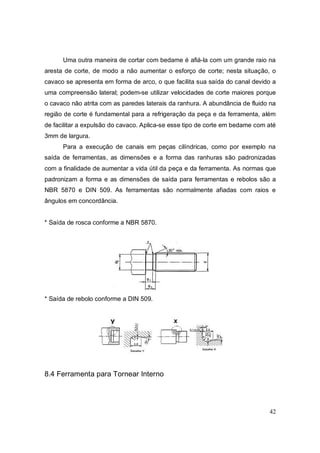 42
Uma outra maneira de cortar com bedame é afiá-la com um grande raio na
aresta de corte, de modo a não aumentar o esforço de corte; nesta situação, o
cavaco se apresenta em forma de arco, o que facilita sua saída do canal devido a
uma compreensão lateral; podem-se utilizar velocidades de corte maiores porque
o cavaco não atrita com as paredes laterais da ranhura. A abundância de fluido na
região de corte é fundamental para a refrigeração da peça e da ferramenta, além
de facilitar a expulsão do cavaco. Aplica-se esse tipo de corte em bedame com até
3mm de largura.
Para a execução de canais em peças cilíndricas, como por exemplo na
saída de ferramentas, as dimensões e a forma das ranhuras são padronizadas
com a finalidade de aumentar a vida útil da peça e da ferramenta. As normas que
padronizam a forma e as dimensões de saída para ferramentas e rebolos são a
NBR 5870 e DIN 509. As ferramentas são normalmente afiadas com raios e
ângulos em concordância.
* Saída de rosca conforme a NBR 5870.
* Saída de rebolo conforme a DIN 509.
8.4 Ferramenta para Tornear Interno
 