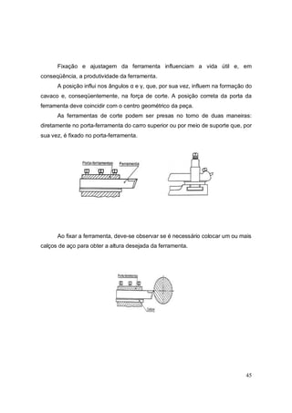 45
Fixação e ajustagem da ferramenta influenciam a vida útil e, em
conseqüência, a produtividade da ferramenta.
A posição influi nos ângulos α e γ, que, por sua vez, influem na formação do
cavaco e, conseqüentemente, na força de corte. A posição correta da porta da
ferramenta deve coincidir com o centro geométrico da peça.
As ferramentas de corte podem ser presas no torno de duas maneiras:
diretamente no porta-ferramenta do carro superior ou por meio de suporte que, por
sua vez, é fixado no porta-ferramenta.
Ao fixar a ferramenta, deve-se observar se é necessário colocar um ou mais
calços de aço para obter a altura desejada da ferramenta.
 