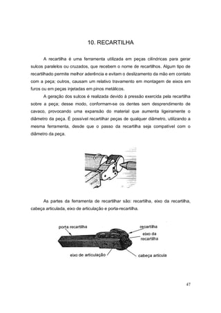 47
10. RECARTILHA
A recartilha é uma ferramenta utilizada em peças cilíndricas para gerar
sulcos paralelos ou cruzados, que recebem o nome de recartilhos. Algum tipo de
recartilhado permite melhor aderência e evitam o deslizamento da mão em contato
com a peça; outros, causam um relativo travamento em montagem de eixos em
furos ou em peças injetadas em pinos metálicos.
A geração dos sulcos é realizada devido à pressão exercida pela recartilha
sobre a peça; desse modo, conformam-se os dentes sem desprendimento de
cavaco, provocando uma expansão do material que aumenta ligeiramente o
diâmetro da peça. É possível recartilhar peças de qualquer diâmetro, utilizando a
mesma ferramenta, desde que o passo da recartilha seja compatível com o
diâmetro da peça.
As partes da ferramenta de recartilhar são: recartilha, eixo da recartilha,
cabeça articulada, eixo de articulação e porta-recartilha.
 