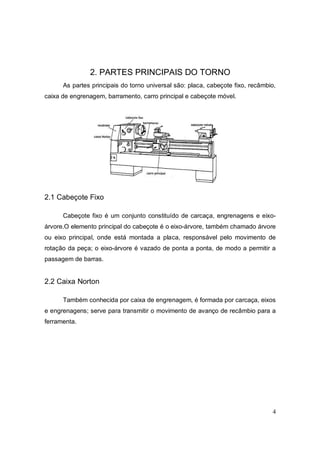 4
2. PARTES PRINCIPAIS DO TORNO
As partes principais do torno universal são: placa, cabeçote fixo, recâmbio,
caixa de engrenagem, barramento, carro principal e cabeçote móvel.
2.1 Cabeçote Fixo
Cabeçote fixo é um conjunto constituído de carcaça, engrenagens e eixo-
árvore.O elemento principal do cabeçote é o eixo-árvore, também chamado árvore
ou eixo principal, onde está montada a placa, responsável pelo movimento de
rotação da peça; o eixo-árvore é vazado de ponta a ponta, de modo a permitir a
passagem de barras.
2.2 Caixa Norton
Também conhecida por caixa de engrenagem, é formada por carcaça, eixos
e engrenagens; serve para transmitir o movimento de avanço de recâmbio para a
ferramenta.
 