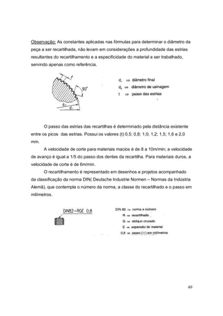 49
Observação: As constantes aplicadas nas fórmulas para determinar o diâmetro da
peça a ser recartilhada, não levam em considerações a profundidade das estrias
resultantes do recartilhamento e a especificidade do material a ser trabalhado,
servindo apenas como referência.
O passo das estrias das recartilhas é determinado pela distância existente
entre os picos das estrias. Possui os valores (t) 0,5; 0,8; 1,0; 1,2; 1,5; 1,6 e 2,0
mm.
A velocidade de corte para materiais macios é de 8 a 10m/min; a velocidade
de avanço é igual a 1/5 do passo dos dentes da recartilha. Para materiais duros, a
velocidade de corte é de 6m/min.
O recartilhamento é representado em desenhos e projetos acompanhado
da classificação da norma DIN( Deutsche Industrie Normen – Normas da Indústria
Alemã), que contempla o número da norma, a classe do recartilhado e o passo em
milímetros.
 