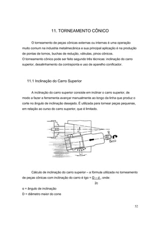 52
11. TORNEAMENTO CÔNICO
O torneamento de peças cônicas externas ou internas é uma operação
muito comum na industria metalmecânica e sua principal aplicação é na produção
de pontas de tornos, buchas de redução, válvulas, pinos cônicos.
O torneamento cônico pode ser feito segundo três técnicas: inclinação do carro
superior, desalinhamento da contraponta e uso de aparelho conificador.
11.1 Inclinação do Carro Superior
A inclinação do carro superior consiste em inclinar o carro superior, de
modo a fazer a ferramenta avançar manualmente ao longo da linha que produz o
corte no ângulo de inclinação desejado. É utilizada para tornear peças pequenas,
em relação ao curso do carro superior, que é limitado.
Cálculo de inclinação do carro superior – a fórmula utilizada no torneamento
de peças cônicas com inclinação do carro é tgα = D – d , onde:
2c
α = ângulo de inclinação
D = diâmetro maior do cone
 