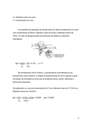 53
d = diâmetro menor do cone
c = comprimento do cone
Um exemplo da aplicação de calculo pode ser dado considerando um cone
com comprimento de 65mm, diâmetro maior de 43mm e diâmetro menor de
27mm. O valor da tangente pode ser fornecido por tabela ou utilizando
calculadora.
tgα = 43-27 = 16 = 0,123 ..
. α = 7º
2c 130
No torneamento cônico interno, o procedimento é semelhante ao do
torneamento cônico externo; o ângulo de deslocamento do carro superior é igual
ao ângulo de inclinação do cone que se pretende usinar, porém, utilizando a
ferramenta adequada.
Considerando um cone de comprimento 65,1 mm, diâmetro maior de 17,78 mm e
diâmetro menor de 14,53mm:
tgα = D-d = 17,78 – 14,53 = 0,0249 ..
. tgα = 0,0249
2c 2.65,1
 