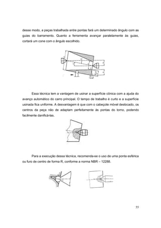 55
desse modo, a peças trabalhada entre pontas fará um determinado ângulo com as
guias do barramento. Quanto a ferramenta avançar paralelamente às guias,
cortará um cone com o ângulo escolhido.
Essa técnica tem a vantagem de usinar a superfície cônica com a ajuda do
avanço automático do carro principal. O tempo de trabalho é curto e a superfície
usinada fica uniforme. A desvantagem é que com o cabeçote móvel deslocado, os
centros da peça não de adaptam perfeitamente às pontas do torno, podendo
facilmente danificá-las.
Para a execução dessa técnica, recomenda-se o uso de uma ponta esférica
ou furo de centro de forma R, conforme a norma NBR – 12288.
 