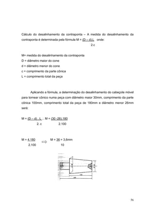 56
Cálculo do desalinhamento da contraponta – A medida do desalinhamento da
contraponta é determinada pela fórmula M = (D – d).L onde:
2.c
M= medida do desalinhamento da contraponta
D = diâmetro maior do cone
d = diâmetro menor do cone
c = comprimento da parte cônica
L = comprimento total da peça
Aplicando a fórmula, a determinação do desalinhamento do cabeçote móvel
para tornear cônico numa peça com diâmetro maior 30mm, comprimento da parte
cônica 100mm, comprimento total da peça de 180mm e diâmetro menor 26mm
será:
M = (D – d) . L ..
. M = (30 -26).180
2. c 2.100
M = 4.180 M = 36 = 3,6mm
2.100 10
 