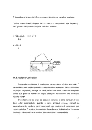 57
O desalinhamento será de 3,6 mm do corpo do cabeçote móvel na sua base.
Quando o comprimento da peça for todo cônico, o comprimento total da peça (L)
será igual ao comprimento da parte cônica ©; portanto:
M = (D – d) . L onde L = c
2.c
M = D – d
2
11.3 Aparelho Conificador
O aparelho conificador é usado para tornear peças cônicas em série. O
torneamento cônico com aparelho conificador utiliza o princípio de funcionamento
do próprio dispositivo, ou seja, na parte posterior do torno coloca-se o copiador
cônico que pode-se inclinar no ângulo desejado, respeitando uma inclinação
máxima de 15º.
O deslizamento ao longo do copiador comanda o carro transversal, que
deve estar desengatado; quando o carro principal avança, manual ou
automaticamente, conduz o carro transversal, cujo movimento é comandado pelo
copiador cônico. O movimento resultante do deslocamento longitudinal do carro e
do avanço transversal da ferramenta permite cortar o cone desejado.
 
