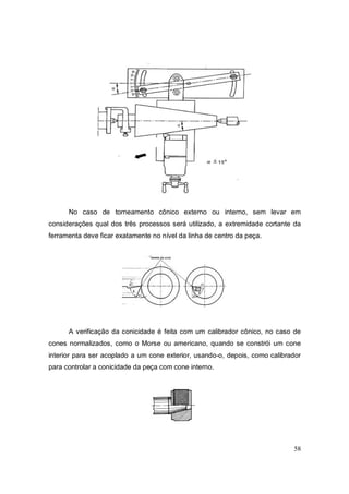 58
No caso de torneamento cônico externo ou interno, sem levar em
considerações qual dos três processos será utilizado, a extremidade cortante da
ferramenta deve ficar exatamente no nível da linha de centro da peça.
A verificação da conicidade é feita com um calibrador cônico, no caso de
cones normalizados, como o Morse ou americano, quando se constrói um cone
interior para ser acoplado a um cone exterior, usando-o, depois, como calibrador
para controlar a conicidade da peça com cone interno.
 