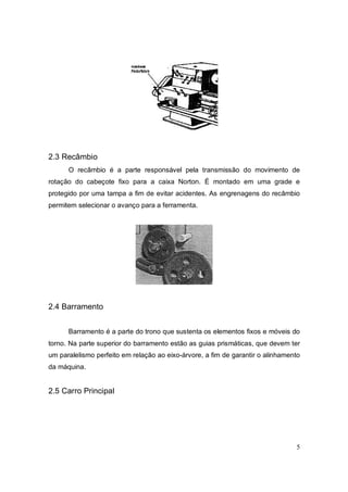 5
2.3 Recâmbio
O recâmbio é a parte responsável pela transmissão do movimento de
rotação do cabeçote fixo para a caixa Norton. É montado em uma grade e
protegido por uma tampa a fim de evitar acidentes. As engrenagens do recâmbio
permitem selecionar o avanço para a ferramenta.
2.4 Barramento
Barramento é a parte do trono que sustenta os elementos fixos e móveis do
torno. Na parte superior do barramento estão as guias prismáticas, que devem ter
um paralelismo perfeito em relação ao eixo-árvore, a fim de garantir o alinhamento
da máquina.
2.5 Carro Principal
 