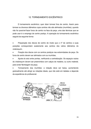 59
12. TORNEAMENTO EXCÊNTRICO
O torneamento excêntrico, quer dizer tornear fora de centro. Assim para
tornear os diversos diâmetros cujos centros não são alinhados (munhões), quando
não for possível fazer furos de centro na face da peça, uma das técnicas que se
pode usar é o emprego de centro postiço. A operação do torneamento excêntrico
seguirá da seguinte forma:
 Preparação dos discos de centro de modo que o nº de centros e suas
posições correspondam exatamente aos centros dos vários diâmetros do
virabrequim.
 Fixação dos discos com os centros postiços nas extremidades da peça. Os
furos de centro devem ser alinhados com os munhões.
 Ajuste do eixo entre pontas, verificando a centralização. Os espaços vazios
do virabrequim devem ser preenchidos com calços de madeira, ou outro material,
para evitar flambagem da peça.
 Torneamento doa munhões: a rotação deve ser baixa, aumentando
gradualmente até atingir as rotações ideais, que não está em tabelas e depende
da experiência do profissional.
 